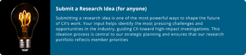 smaller-2-(1).png Submit a Research Idea (for anyone)  Submitting a research idea is one of the most powerful ways to shape the future of CII’s work. Your input helps identify the most pressing challenges and opportunities in the industry, guiding CII toward high-impact investigations. This ideation process is central to our strategic planning and ensures that our research portfolio reflects member priorities