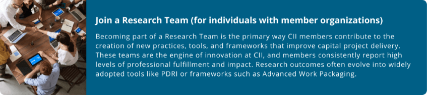smaller-(1).png Join a Research Team (for individuals with member organizations)  Becoming part of a Research Team is the primary way CII members contribute to the creation of new practices, tools, and frameworks that improve capital project delivery. These teams are the engine of innovation at CII, and members consistently report high levels of professional fulfillment and impact. Research outcomes often evolve into widely adopted tools like PDRI or frameworks such as Advanced Work Packaging.